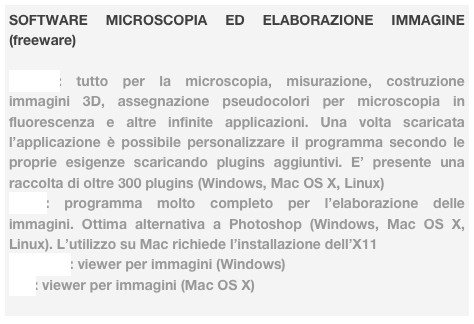 SOFTWARE MICROSCOPIA ED ELABORAZIONE IMMAGINE (freeware)

ImageJ: tutto per la microscopia, misurazione, costruzione immagini 3D, assegnazione pseudocolori per microscopia in fluorescenza e altre infinite applicazioni. Una volta scaricata l’applicazione è possibile personalizzare il programma secondo le proprie esigenze scaricando plugins aggiuntivi. E’ presente una raccolta di oltre 300 plugins (Windows, Mac OS X, Linux)
GIMP: programma molto completo per l’elaborazione delle immagini. Ottima alternativa a Photoshop (Windows, Mac OS X, Linux). L’utilizzo su Mac richiede l’installazione dell’X11
Irfanview: viewer per immagini (Windows)
Xee: viewer per immagini (Mac OS X)

 